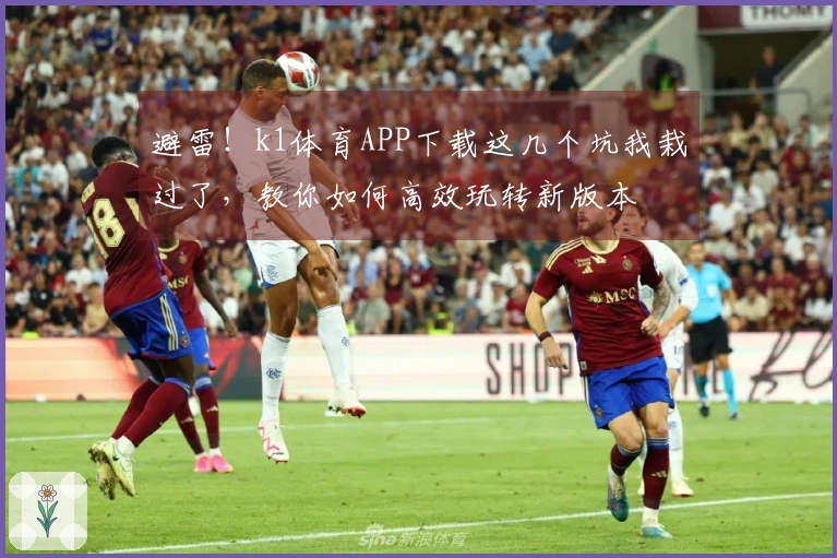 避雷！k1体育APP下载这几个坑我栽过了，教你如何高效玩转新版本