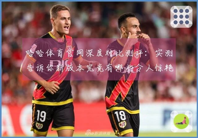 哈哈体育官网深度对比测评：实测告诉你新版本究竟有哪些令人惊艳的改变！