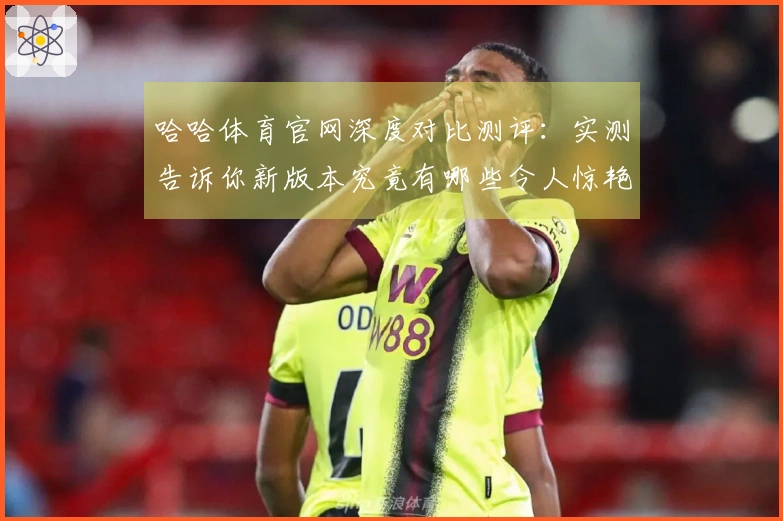 哈哈体育官网深度对比测评：实测告诉你新版本究竟有哪些令人惊艳的改变！