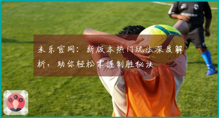 米乐官网：新版本热门玩法深度解析，助你轻松掌握制胜秘诀